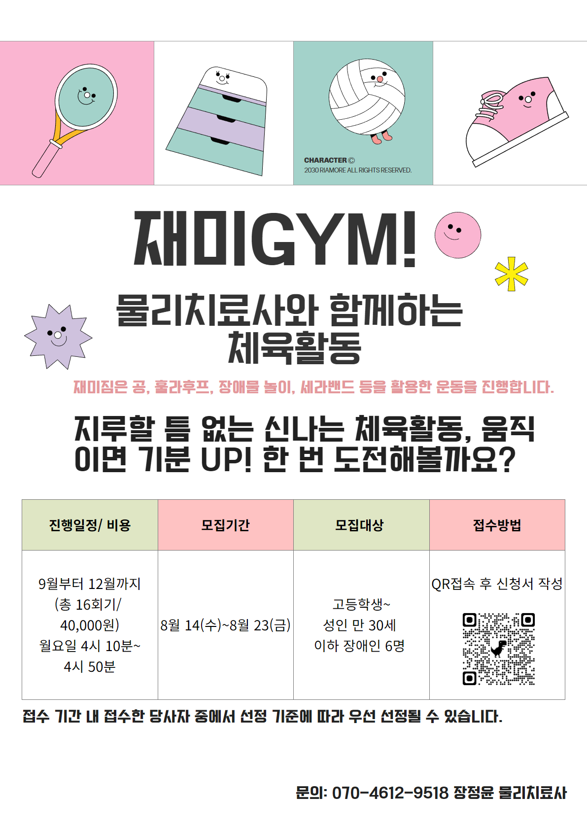 제목: 재미GYM! 물리치료사와 함께하는 체육활동/ 소제목: 공, 훌라후프, 장애물 놀이, 세라밴드를 활용한 다양한 운동을 진행합니다. /  지루할 틈 없는 신나는 체육활동! '움직이면 기분 UP' 한 번 도전해볼까요? 하단 아래 표 좌측부터: 진행 일정 및 비용 / 기간: 9월부터 12월까지 (총 16회기)/ 시간: 월요일 오후 4시 10분부터 4시 50분까지 / 비용: 40,000원/ 하단 아래 표 좌측 두번째 : 접수 기간: 8월 14일 (수) ~ 8월 23일 (금) /대상: 성인 만 30세 이하 장애인 6명 / 모집 기준: 접수 기간 내 접수한 당사자 중 선정 기준에 따라 우선 선정/ 하단 표 좌측 세번쨰: 접수 방법/ QR코드 접속 후 신청서 작성/문의는 담당자인 장정윤 물리치료사, 전화번호: 070-4612-9518