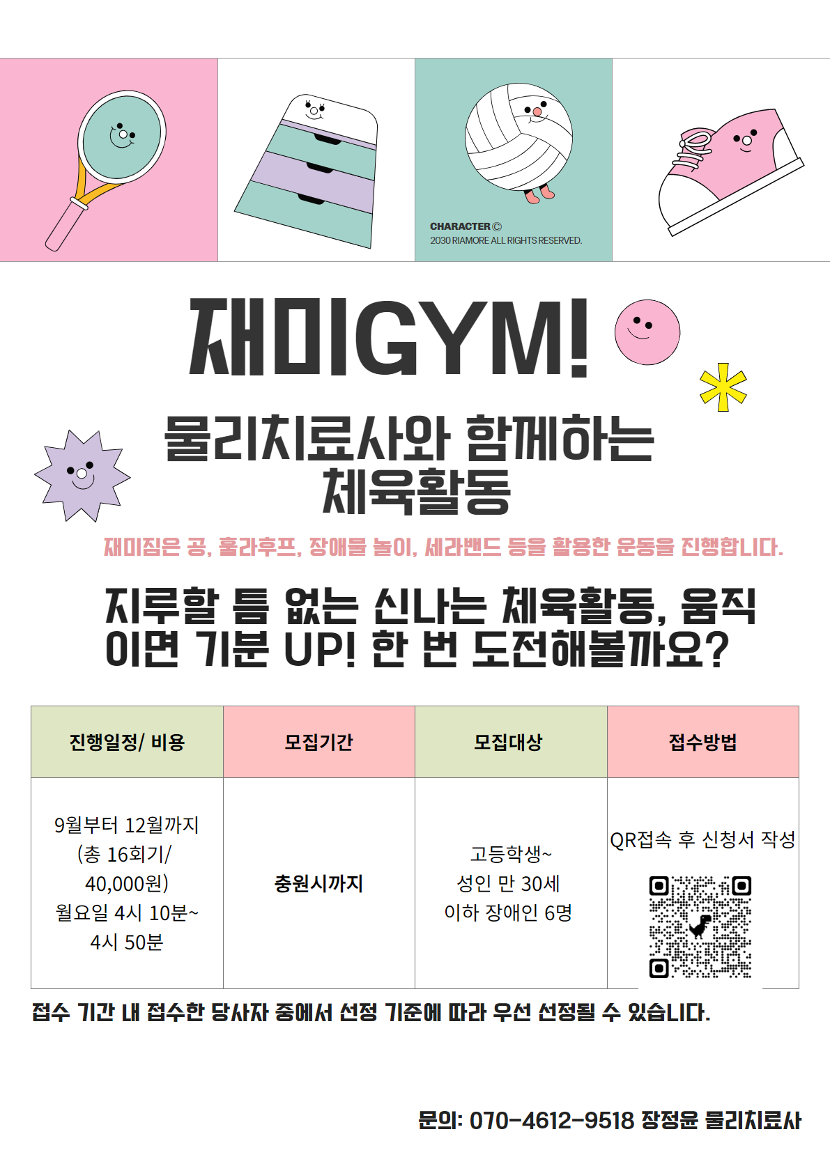 제목: 재미GYM! 물리치료사와 함께하는 체육활동/ 소제목: 공, 훌라후프, 장애물 놀이, 세라밴드를 활용한 다양한 운동을 진행합니다. /  지루할 틈 없는 신나는 체육활동! '움직이면 기분 UP' 한 번 도전해볼까요? 하단 아래 표 좌측부터: 진행 일정 및 비용 / 기간: 9월부터 12월까지 (총 16회기)/ 시간: 월요일 오후 4시 10분부터 4시 50분까지 / 비용: 40,000원/ 하단 아래 표 좌측 두번째 : 접수 기간: 8월 14일 (수) ~ 8월 23일 (금) /대상: 성인 만 30세 이하 장애인 6명 / 모집 기준: 접수 기간 내 접수한 당사자 중 선정 기준에 따라 우선 선정/ 하단 표 좌측 세번쨰: 접수 방법/ QR코드 접속 후 신청서 작성/문의는 담당자인 장정윤 물리치료사, 전화번호: 070-4612-9518