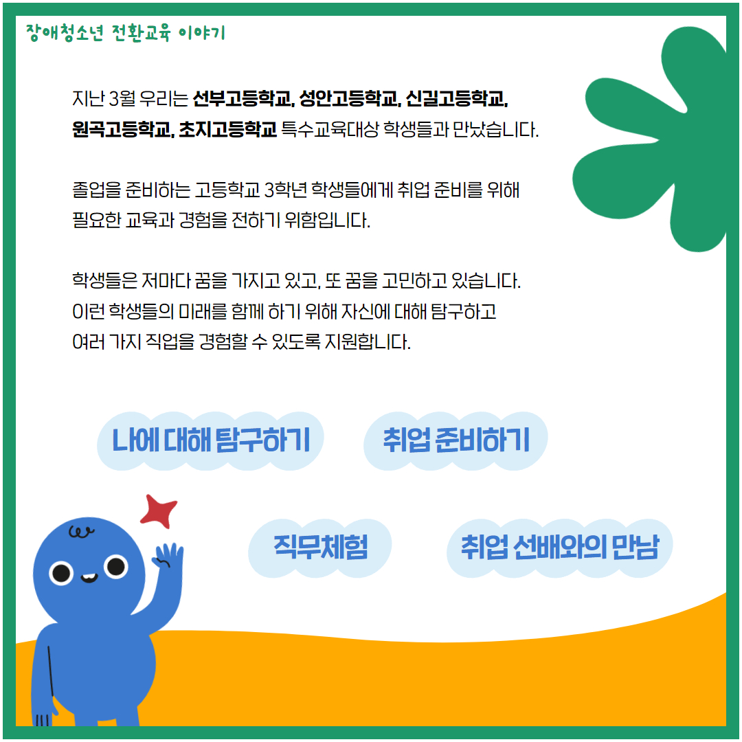 장애청소년 전환교육 이야기 지난 3월 우리는 선부고등학교, 성안고등학교, 신길고등학교, 원곡고등학교, 초지고등학교 특수교육대상 학생들과 만났습니다. 졸업을 준비하는 고등학교 3학년 학생들에게 취업 준비를 위해 필요한 교육과 경험을 전하기 위함입니다. 학생들은 저마다 꿈을 가지고 있고, 또 꿈을 고민하고 있습니다. 이런 학생들의 미래를 함께 하기 위해 자신에 대해 탐구하고 여러 가지 직업을 경험할 수 있도록 지원합니다. 나에 대해 탐구하기 취업 준비하기 직무체험 취업선배와의 만남