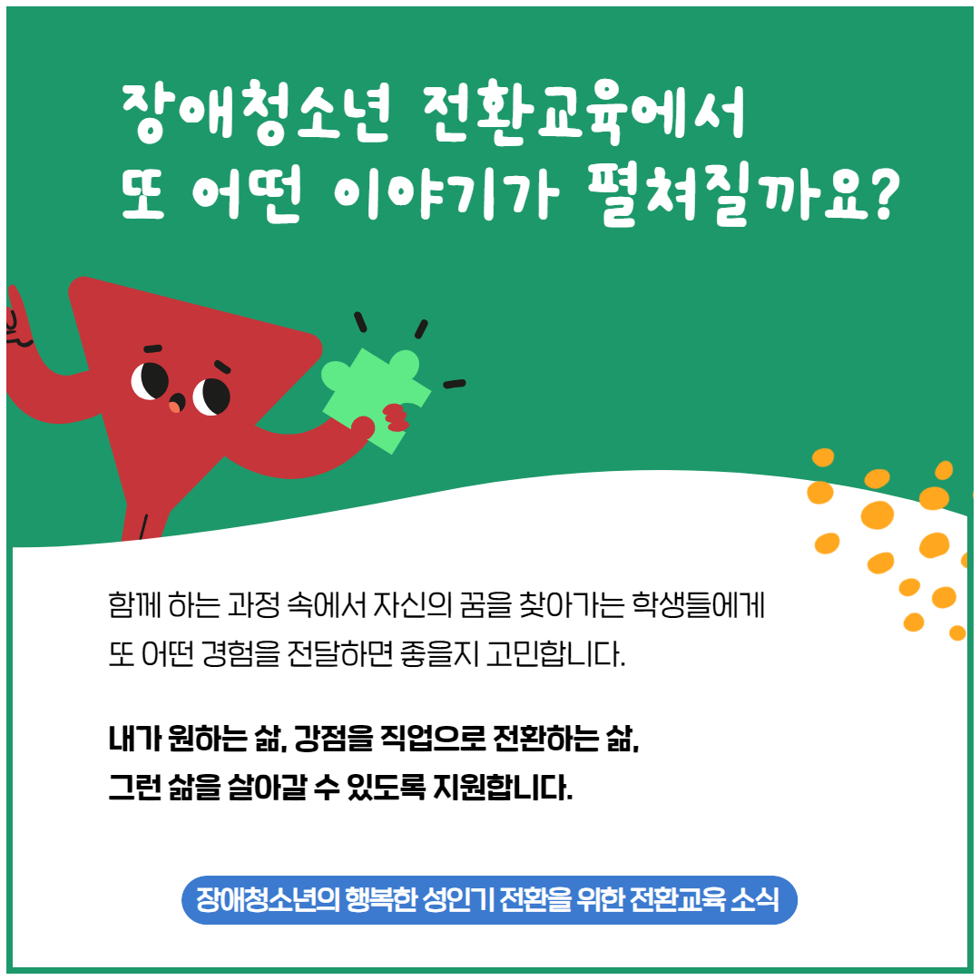 장애청소년 전환교육에서 또 어떤 이야기가 펼쳐질까요? 함께 하는 과정 속에서 자신의 꿈을 찾아가는 학생들에게 또 어떤 경험을 전달하면 좋을지 고민합니다. 내가 원하는 삶, 강점을 직업으로 전환하는 삶, 그런 삶을 살아갈 수 있도록 지원합니다. 장애청소년의 행복한 성인기 전환을 위한 전환교육 소식