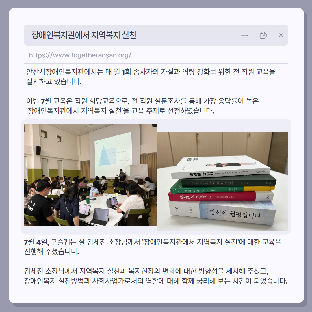 안산시장애인복지관에서는 매 월 1회 종사자의 자질과 역량 강화를 위한 전 직원 교육을 실시하고 있습니다.  이번 7월 교육은 직원 희망교육으로, 전 직원 설문조사를 통해 가장 응답률이 높은 '장애인복지관에서 지역복지 실천'을 교육 주제로 선정하였습니다. / 사진 1 : 직원 희망교육 사진 / 사진 2 :구슬꿰는 실 도서 5권 (당신이 월평입니다, 월평빌라 이야기 2, 속골 작은집 사람들, 그래도,사회복지사, 마라톤 갑니다) / 7월 4일, 구슬꿰는 실 김세진 소장님께서 '장애인복지관에서 지역복지 실천'에 대한 교육을 진행해 주셨습니다. 김세진 소장님께서 지역복지 실천과 복지현장의 변화에 대한 방향성을 제시해 주셨고, 장애인복지 실천방법과 사회사업가로서의 역할에 대해 함께 궁리해 보는 시간이 되었습니다.