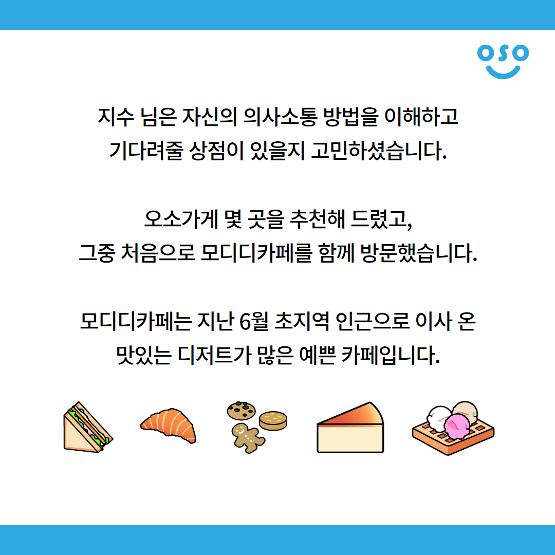 지수 님은 자신의 의사소통 방법을 이해하고 기다려줄 상점이 있을지 고민하셨습니다. 오소가게 몇 곳을 추천해 드렸고, 그중 처음으로 모디디카페를 함께 방문했습니다. 모디디카페는 지난 6월 초지역 인근으로 이사 온 맛있는 디저트가 많은 예쁜 카페입니다.