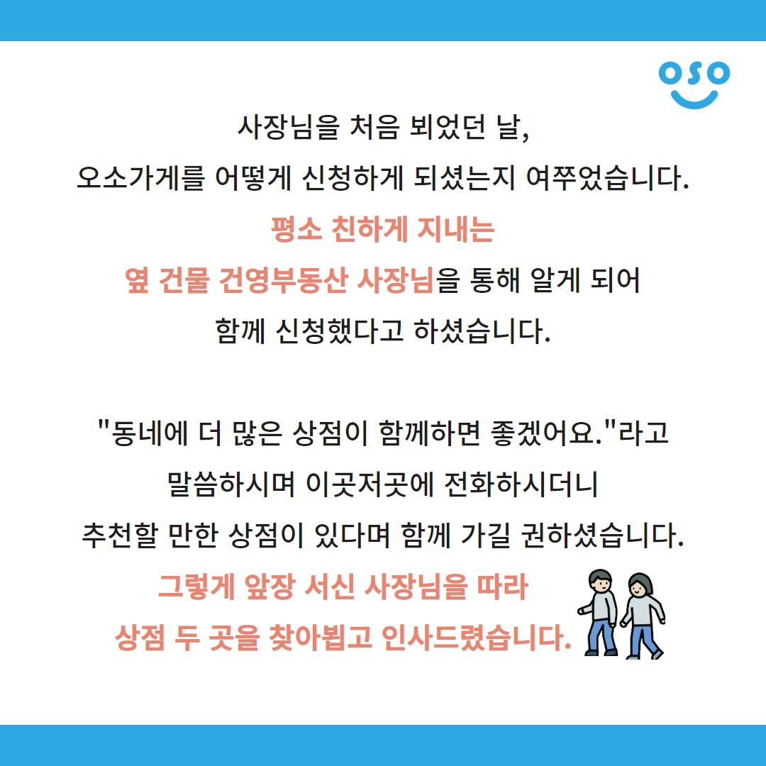 사장님을 처음 뵈었던 날, 오소가게를 어떻게 신청하게 되셨는지 여쭈었습니다. 평소 친하게 지내는 옆 건물 건영부동산 사장님을 통해 알게 되어 함께 신청했다고 하셨습니다. "동네에 더 많은 상점이 함께하면 좋겠어요."라고 말씀하시며 이곳저곳에 전화하시더니 추천할 만한 상점이 있다며 함께 가길 권하셨습니다. 그렇게 앞장 서신 사장님을 따라 상점 두 곳을 찾아뵙고 인사드렸습니다.