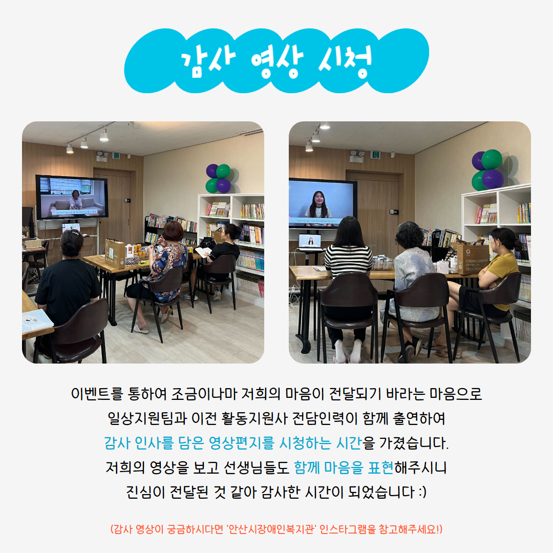 감사 영상 시청 이벤트를 통하여 조금이나마 저희의 마음이 전달되기 바라는 마음으로 일상지원팀과 이전 활동지원사 전담인력이 함께 출연하여 감사 인사를 담은 영상편지를 시청하는 시간을 가졌습니다. 저희의 영사을 보고 선생님들도 함께 마음을 표현해주시니 진심이 전달된 것 같아 감사한 시간이 되었습니다 :) (감사 영상이 궁금하시다면 '안산시장애인복지관' 인스타그램을 참고해주세요!)