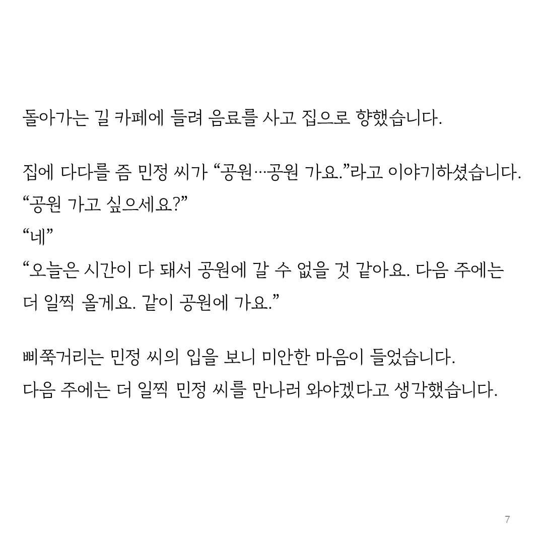 돌아가는 길 카페에 들려 음료를 사고 집으로 향했습니다.  집에 다다를 즘 민정 씨가 “공원…공원 가요.”라고 이야기하셨습니다. “공원 가고 싶으세요?” “네” “오늘은 시간이 다 돼서 공원에 갈 수 없을 것 같아요. 다음 주에는 더 일찍 올게요. 같이 공원에 가요.”  삐쭉거리는 민정 씨의 입을 보니 미안한 마음이 들었습니다. 다음 주에는 더 일찍 민정 씨를 만나러 와야겠다고 생각했습니다.