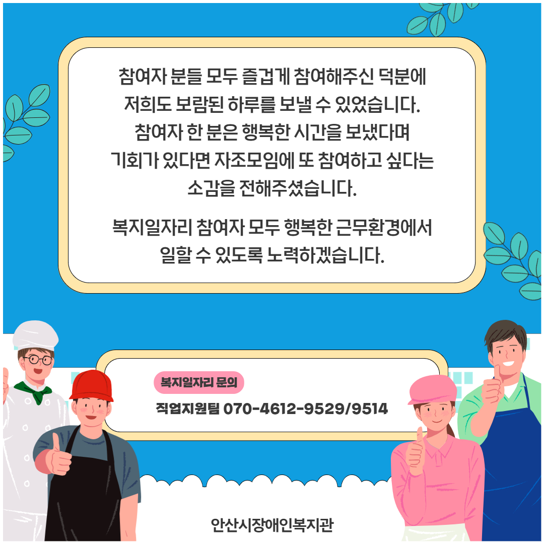 참여자 분들 모두 즐겁게 참여해주신 덕분에 저희도 보람된 하루를 보낼 수 있었습니다. 참여자 한 분은 행복한 시간을 보냈다며 기회가 있다면 자조모임에 또 참여하고 싶다는 소감을 전해주셨습니다. 복지일자리 참여자 모두 행복한 근무환경에서 일할 수 있도록 노력하겠습니다. 복지일자리 문의 직업지원팀 070-4612-9529/9514 안산시장애인복지관