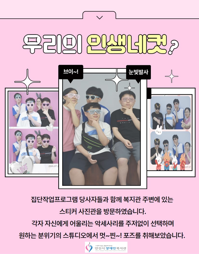 우리의 인생네컷/좌측 첫번째 사진 당사자 3명과 담당자 1명이 포즈를 취하고 찍은 스티커 사진 2장/가운데 사진 당사자 3명과 담당자 1명이 포즈를 취하고 찍은 스티커 사진 1장/우측 사진 당사자 3명과 담당자 1명이 포즈를 취하고 찍은 스티커 사진 2장/집단작업프로그램 당사자들과 함께 복지관 주변에 있는 스티커 사진관을 방문하였습니다.각자 자신에게 어울리는 악세사리를 주저없이 선택하며원하는 분위기의 스튜디오에서 멋~찐~! 포즈를 취해보았습니다. /안산시장애인복지관 로고