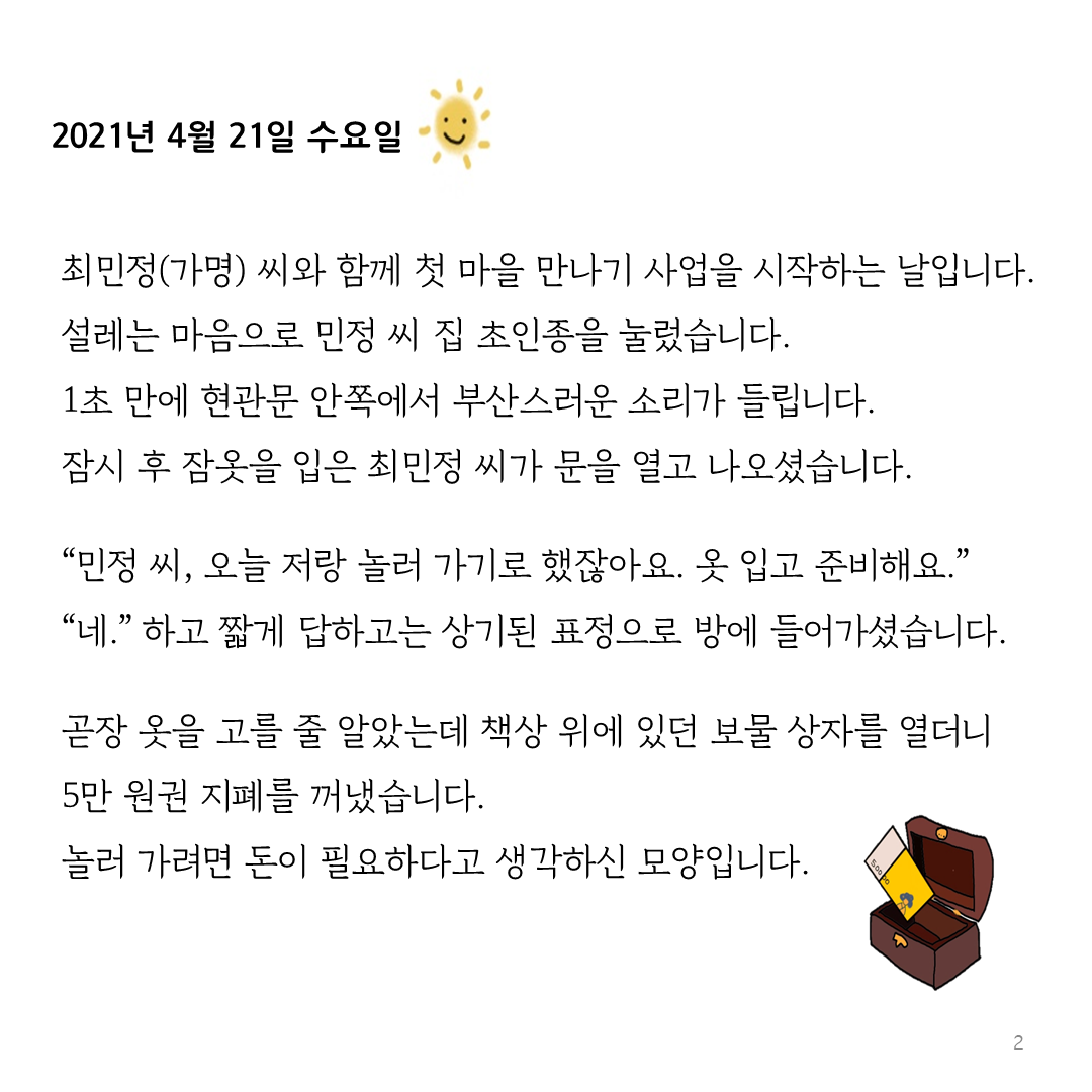 2021년 4월 21일 수요일 최민정(가명) 씨와 함께 첫 마을 만나기 사업을 시작하는 날입니다.  설레는 마음으로 민정 씨 집 초인종을 눌렀습니다. 1초 만에 현관문 안쪽에서 부산스러운 소리가 들립니다. 잠시 후 잠옷을 입은 최민정 씨가 문을 열고 나오셨습니다.  “민정 씨, 오늘 저랑 놀러 가기로 했잖아요. 옷 입고 준비해요.” “네.” 하고 짧게 답하고는 상기된 표정으로 방에 들어가셨습니다.  곧장 옷을 고를 줄 알았는데 책상 위에 있던 보물 상자를 열더니  5만 원권 지폐를 꺼냈습니다.  놀러 가려면 돈이 필요하다고 생각하신 모양입니다.