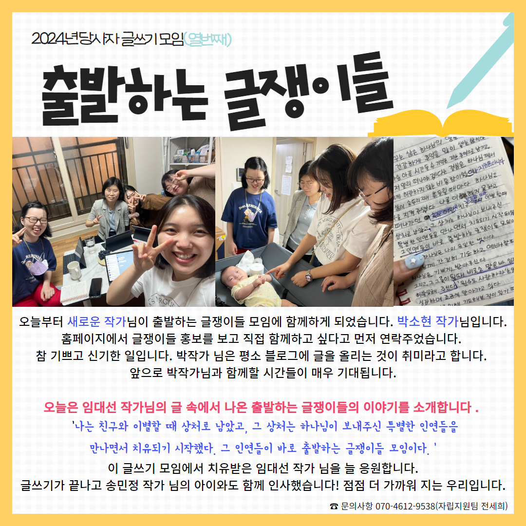 사진: 참여자들 모두가 김치한 사진, 아이를 지켜보고 있는 모습, 공책에 적힌 글씨, 내용: 오늘부터 새로운 작가님이 출발하는 글쟁이들 모임에 함께하게 되었습니다. 박소현 작가님입니다. 홈페이지에서 글쟁이들 홍보를 보고 직접 함께하고 싶다고 먼저 연락주었습니다.  참 기쁘고 신기한 일입니다. 박작가 님은 평소 블로그에 글을 올리는 것이 취미라고 합니다.  앞으로 박작가님과 함께할 시간들이 매우 기대됩니다.  오늘은 임대선 작가님의 글 속에서 나온 출발하는 글쟁이들의 이야기를 소개합니다 .    '나는 친구와 이별할 때 상처로 남았고, 그 상처는 하나님이 보내주신 특별한 인연들을  만나면서 치유되기 시작했다. 그 인연들이 바로 출발하는 글쟁이들 모임이다. ' 이 글쓰기 모임에서 치유받은 임대선 작가 님을 늘 응원합니다. 글쓰기가 끝나고 송민정 작가 님의 아이와도 함께 인사했습니다! 점점 더 가까워 지는 우리입니다.