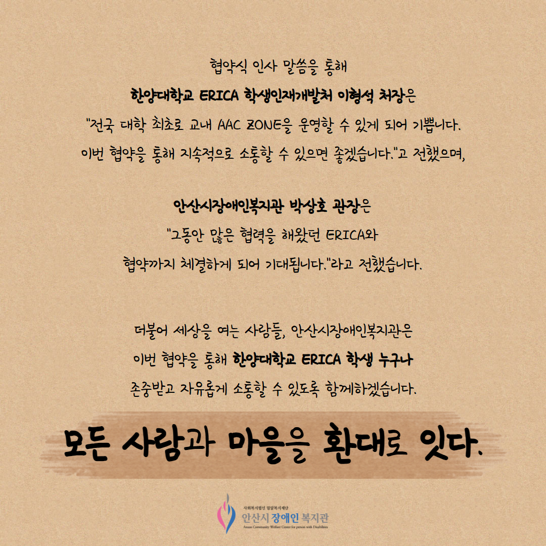 협약식 인사 말씀을 통해 한양대학교 ERICA 학생인재개발처 이형석 처장은 "전국 대학 최초로 교내 AAC ZONE을 운영할 수 있게 되어 기쁩니다. 이번 협약을 통해 지속적으로 소통할 수 있으면 좋겠습니다."고 전했으며, 안산시장애인복지관 박상호 관장은 "그동안 많은 협력을 해왔던 ERICA와 협약까지 체결하게 되어 기대됩니다."라고 전했습니다. 더불어 세상을 여는 사람들, 안산시장애인복지관은 이번 협약을 통해 한양대학교 ERICA 학생 누구나 존중받고 자유롭게 소통할 수 있도록 함께하겠습니다. 모든 사람과 마을을 환대로 잇다.