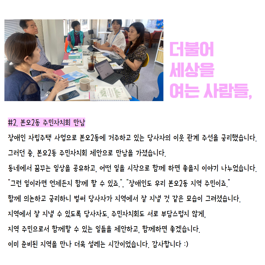 #2. 본오2동 주민자치회 만남 장애인 자립주택 사업으로 본오2동에 거주하고 있는 당사자의 이웃 관계 주선을 궁리했습니다. 그러던 중, 본오2동 주민자치회 제안으로 만남을 가졌습니다.  동네에서 꿈꾸는 일상을 공유하고, 어떤 일을 시작으로 함께 하면 좋을지 이야기 나누었습니다.   "그런 일이라면 언제든지 함께 할 수 있죠.", "장애인도 우리 본오2동 지역 주민이죠." 함께 의논하고 궁리하니 벌써 당사자가 지역에서 잘 지낼 것 같은 모습이 그려졌습니다. 지역에서 잘 지낼 수 있도록 당사자도, 주민자치회도 서로 부담스럽지 않게, 지역 주민으로서 함께할 수 있는 일들을 제안하고, 함께하면 좋겠습니다. 이미 준비된 지역을 만나 더욱 설레는 시간이었습니다. 감사합니다 :)