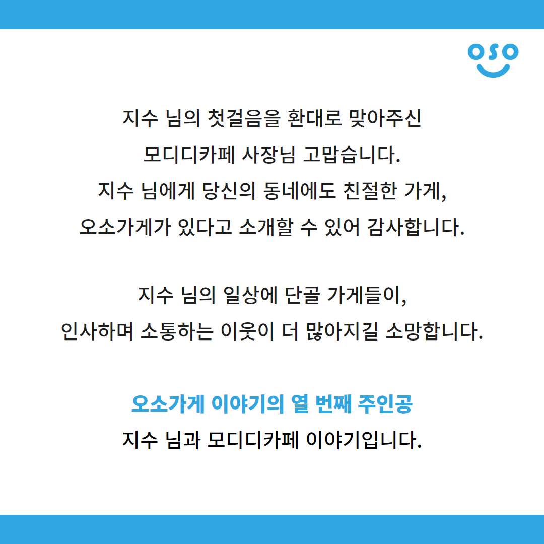 지수 님의 첫걸음을 환대로 맞아주신 모디디카페 사장님 고맙습니다. 지수 님에게 당신의 동네에도 친절한 가게, 오소가게가 있다고 소개할 수 있어 감사합니다. 지수 님의 일상에 단골 가게들이, 인사하며 소통하는 이웃이 더 많아지길 소망합니다. 오소가게 이야기의 열 번째 주인공 지수 님과 모디디카페 이야기입니다.