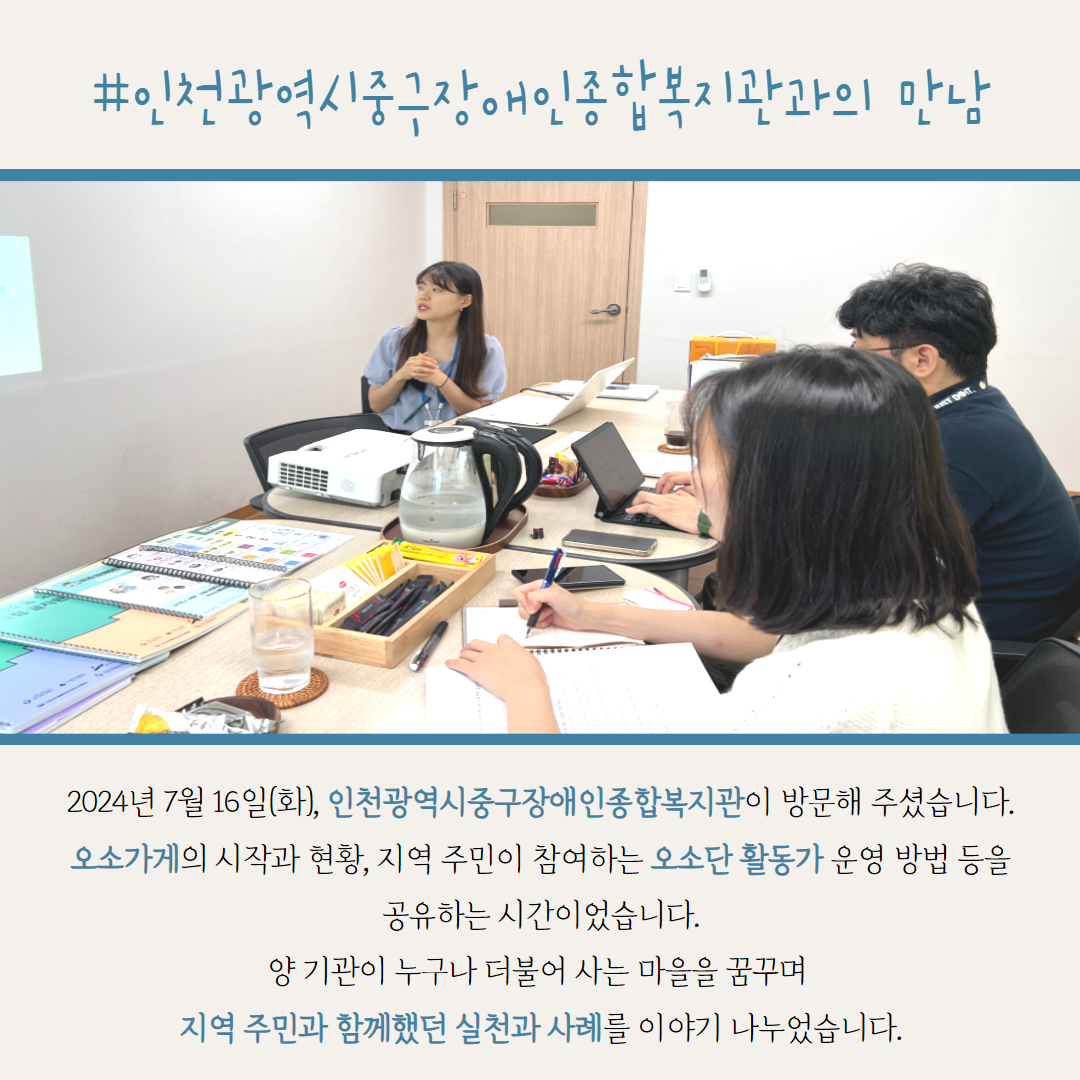 #인천광역시중구장애인종합복지관과의 만남. 2024년 7월 16일(화), 인천광역시중구장애인종합복지관이 방문해 주셨습니다. 오소가게의 시작과 현황, 지역 주민이 참여하는 오소단 활동가 운영 방법 등을 공유하는 시간이었습니다. 양 기관이 누구나 더불어 사는 마을을 꿈꾸며  지역 주민과 함께했던 실천과 사례를 이야기 나누었습니다.