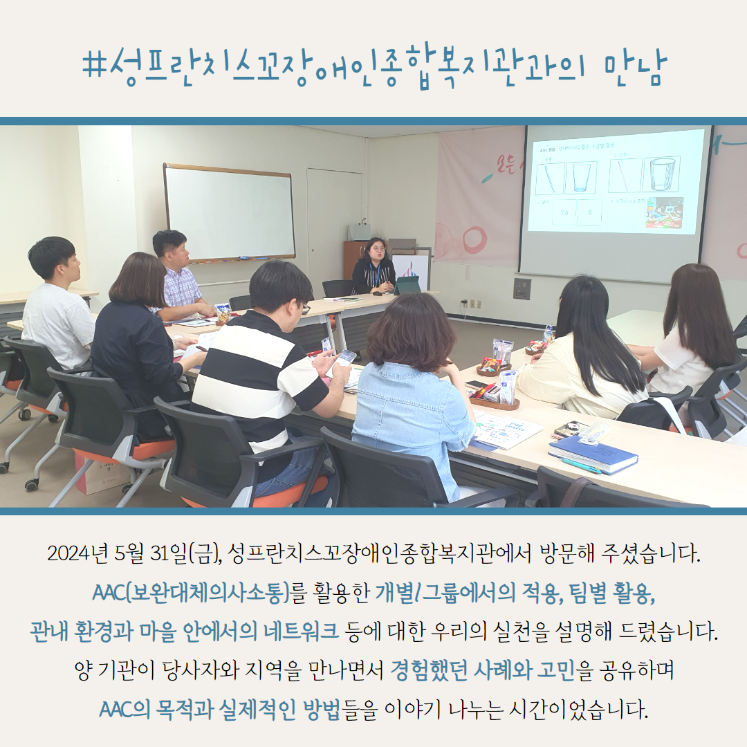 #성프란치스꼬장애인종합복지관과의 만남. 2024년 5월 31일(금), 성프란치스꼬장애인종합복지관에서 방문해 주셨습니다. AAC(보완대체의사소통)를 활용한 개별/그룹에서의 적용, 팀별 활용, 관내 환경과 마을 안에서의 네트워크 등에 대한 우리의 실천을 설명해 드렸습니다. 양 기관이 당사자와 지역을 만나면서 경험했던 사례와 고민을 공유하며 AAC의 목적과 실제적인 방법들을 이야기 나누는 시간이었습니다.