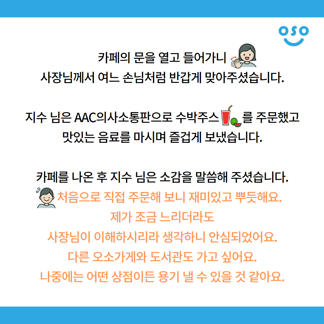 카페의 문을 열고 들어가니 사장님께서 여느 손님처럼 반갑게 맞아주셨습니다. 지수 님은 AAC의사소통판으로 수박주스를 주문했고 맛있는 음료를 마시며 즐겁게 보냈습니다. 카페를 나온 후 지수 님은 소감을 말씀해 주셨습니다. 처음으로 직접 주문해 보니 재미있고 뿌듯해요. 제가 조금 느리더라도 사장님이 이해하시리라 생각하니 안심되었어요. 다른 오소가게와 도서관도 가고 싶어요. 나중에는 어떤 상점이든 용기 낼 수 있을 것 같아요.