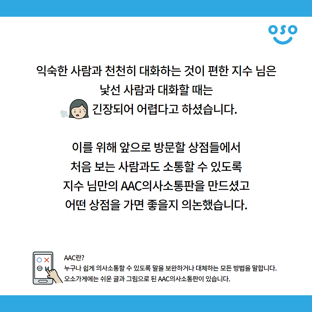 익숙한 사람과 천천히 대화하는 것이 편한 지수 님은 낯선 사람과 대화할 때는 긴장되어 어렵다고 하셨습니다. 이를 위해 앞으로 방문할 상점들에서 처음 보는 사람과도 소통할 수 있도록 지수 님만의 AAC의사소통판을 만드셨고 어떤 상점을 가면 좋을지 의논했습니다. AAC란? 누구나 쉽게 의사소통할 수 있도록 말을 보완하거나 대체하는 모든 방법을 말합니다. 오소가게에는 쉬운 글과 그림으로 된 AAC의사소통판이 있습니다.