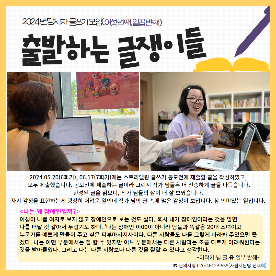 사진: 이작가 님 뒷모습, 임작가 님이 글을 쓰다 웃고 있는 모습. 내용:2024.05.20(6회기), 06.17(7회기)에는 스토리텔링 글쓰기 공모전에 제출할 글을 작성하였고,  모두 제출했습니다. 공모전에 제출하는 글이라 그런지 작가 님들은 더 신중하게 글을 다듬습니다. 완성된 글을 읽으니, 작가 님들의 삶이 더 잘 보였습니다.  자기 감정을 표현하는게 굉장히 어려운 일인데 작가 님의 글 속에 많은 감정이 보입니다. 참 의미있는 일입니다.  <나는 왜 장애인일까?> 이성이 나를 여자로 보지 않고 장애인으로 보는 것도 싫다. 혹시 내가 장애인이라는 것을 알면 나를 떠날 것 같아서 두렵기도 하다. '나는 장애인 이00이 아니라 남들과 똑같은 20대 소녀이고  누군가를 예쁘게 만들어 주고 싶은 피부마사지사이다. 다른 사람들도 나를 그렇게 바라봐 주었으면 좋겠다. 나는 어떤 부분에서는 잘 할 수 있지만 어느 부분에서는 다른 사람과는 조금 다르게 어려워한다는 것을 받아들였다. 그리고 나는 다른 사람보다 다른 것을 잘할 수 있다고 생각한다.      -이작가 님 글 중 일부 발췌-