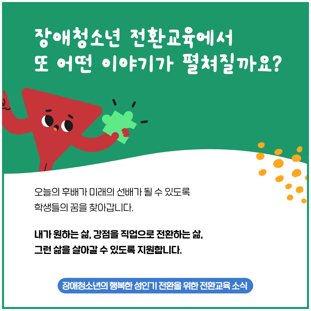 장애청소년 전환교육에서 또 어떤 이야기가 펼쳐질까요? 오늘의 후배가 미래의 선배가 될 수 있도록 학생들의 꿈을 찾아갑니다. 내가 원하는 삶, 강점을 직업으로 전환하는 삶, 그런 삶을 살아갈 수 있도록 지원합니다. 장애청소년의 행복한 성인기 전환을 위한 전환교육 소식