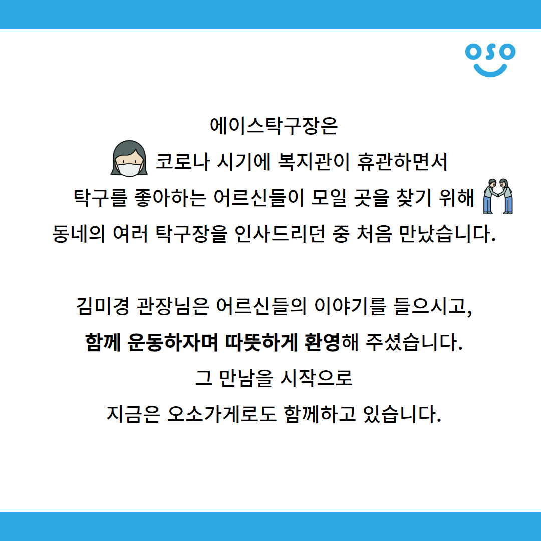 에이스탁구장은 코로나 시기에 복지관이 휴관하면서 탁구를 좋아하는 어르신들이 모일 곳을 찾기 위해 동네의 여러 탁구장을 인사드리던 중 처음 만났습니다.  김미경 관장님은 어르신들의 이야기를 들으시고, 함께 운동하자며 따뜻하게 환영해 주셨습니다. 그 만남을 시작으로 지금은 오소가게로도 함께하고 있습니다.