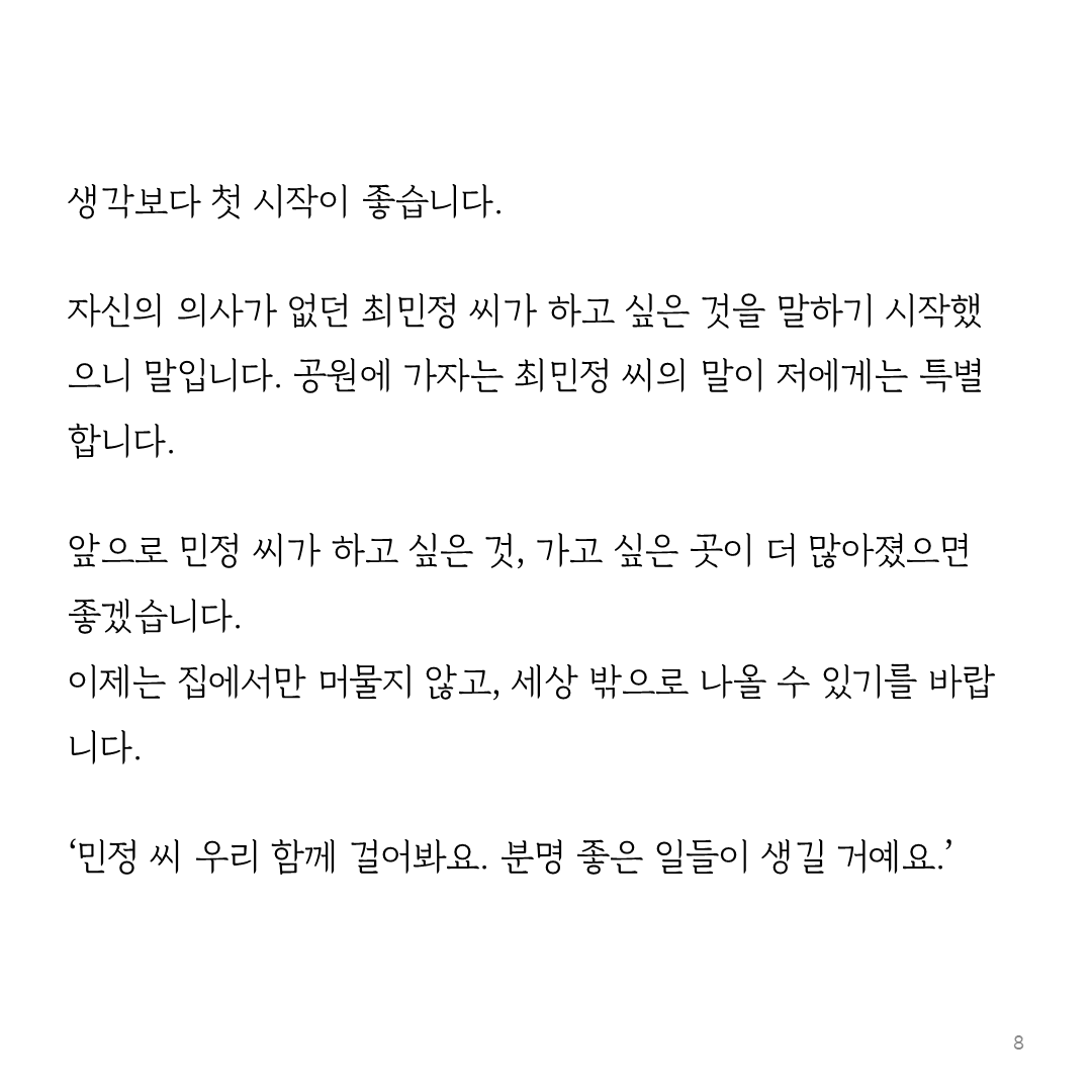 생각보다 첫 시작이 좋습니다.   자신의 의사가 없던 최민정 씨가 하고 싶은 것을 말하기 시작했으니 말입니다. 공원에 가자는 최민정 씨의 말이 저에게는 특별합니다.  앞으로 민정 씨가 하고 싶은 것, 가고 싶은 곳이 더 많아졌으면 좋겠습니다. 이제는 집에서만 머물지 않고, 세상 밖으로 나올 수 있기를 바랍니다.  ‘민정 씨 우리 함께 걸어봐요. 분명 좋은 일들이 생길 거예요.’ 